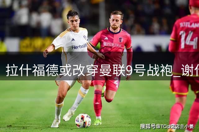 拉什福德或改穿曼联9号战袍 谢什科大概率留守30号