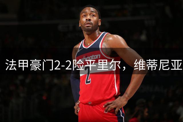 法甲豪门2-2险平里尔，维蒂尼亚传射助巴黎压哨扳平