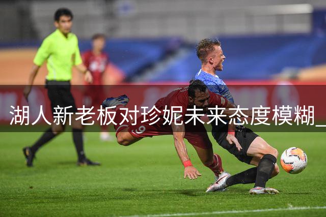 湖人新老板对珍妮未来态度模糊 ESPN记者解读潜在变数
