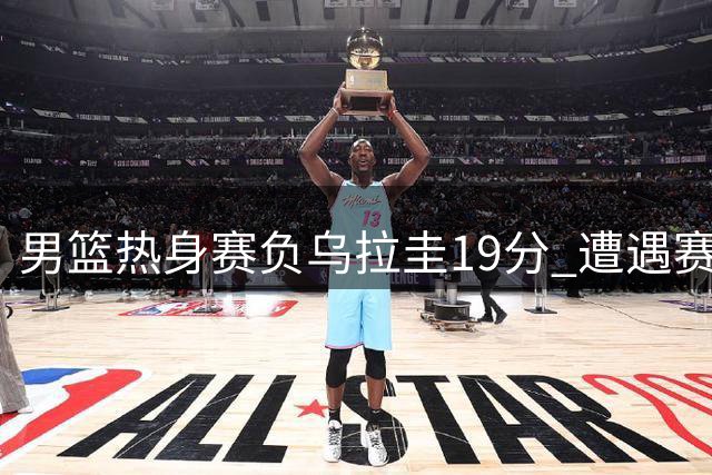 男篮热身赛负乌拉圭19分 遭遇赛事失利