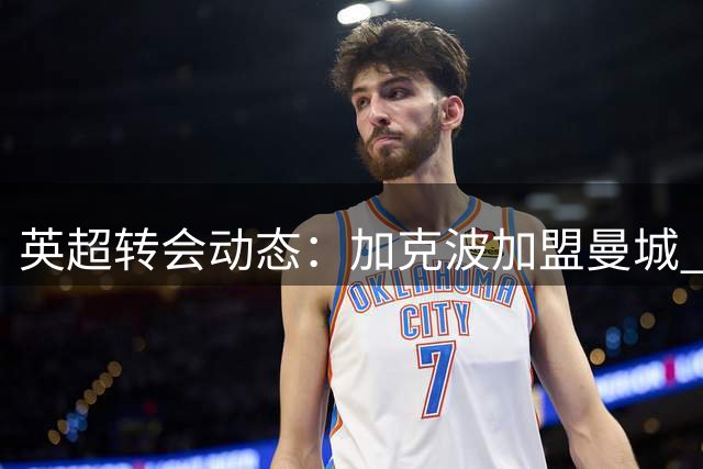英超转会动态：加克波加盟曼城 阿尔瓦雷斯限期抉择