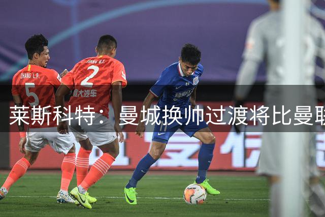 莱斯科特：曼城换帅过渡将比曼联阿森纳更平稳