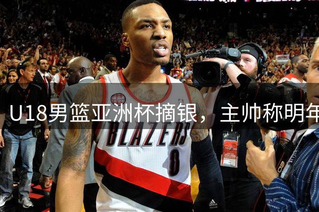 U18男篮亚洲杯摘银，主帅称明年世界杯才是真正考验